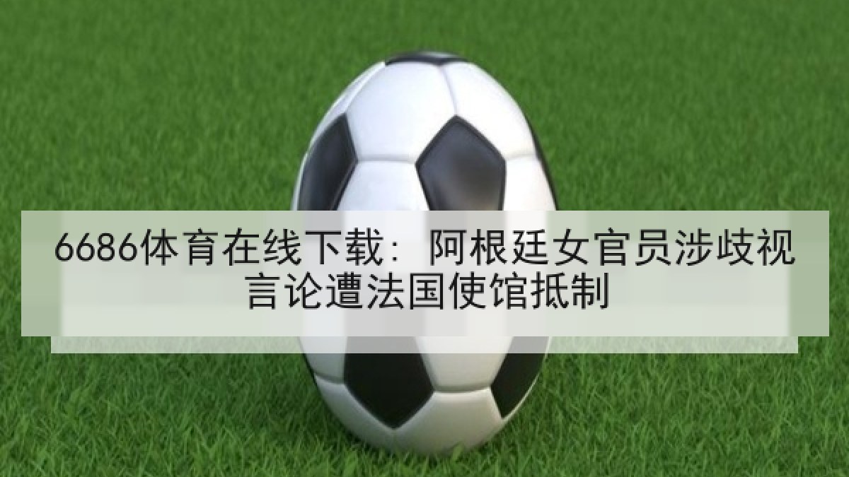 6686体育在线下载: 阿根廷女官员涉歧视言论遭法国使馆抵制