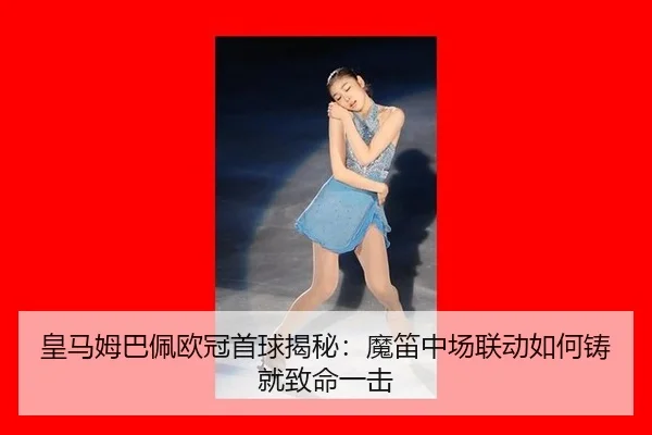 皇马姆巴佩欧冠首球揭秘：魔笛中场联动如何铸就致命一击