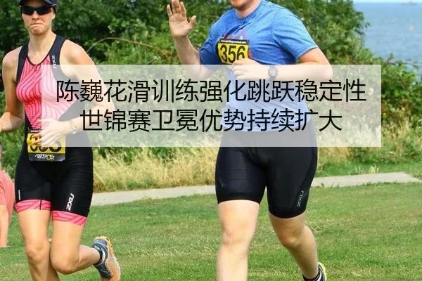 陈巍花滑训练强化跳跃稳定性 世锦赛卫冕优势持续扩大