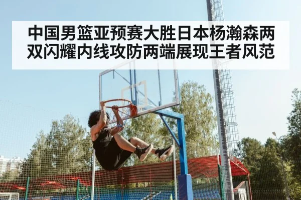 中国男篮亚预赛大胜日本杨瀚森两双闪耀内线攻防两端展现王者风范