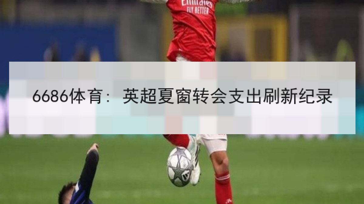 6686体育: 英超夏窗转会支出刷新纪录