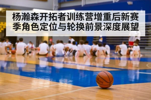 杨瀚森开拓者训练营增重后新赛季角色定位与轮换前景深度展望